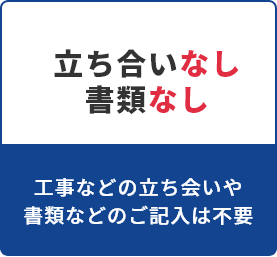 立ち合いなし 書類なし　工事などの立ち合いや書類などのご記入は不要