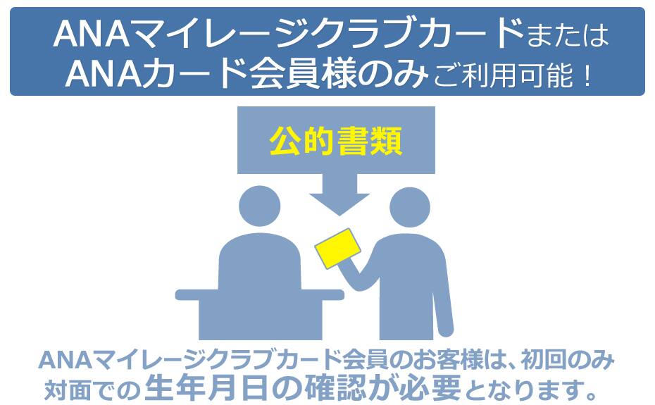 ANAマイレージクラブカードまたはANAカード会員様のみご利用可能！ANAマイレージクラブカード会員のお客様は、初回のみ 対面での生年月日の確認が必要となります。