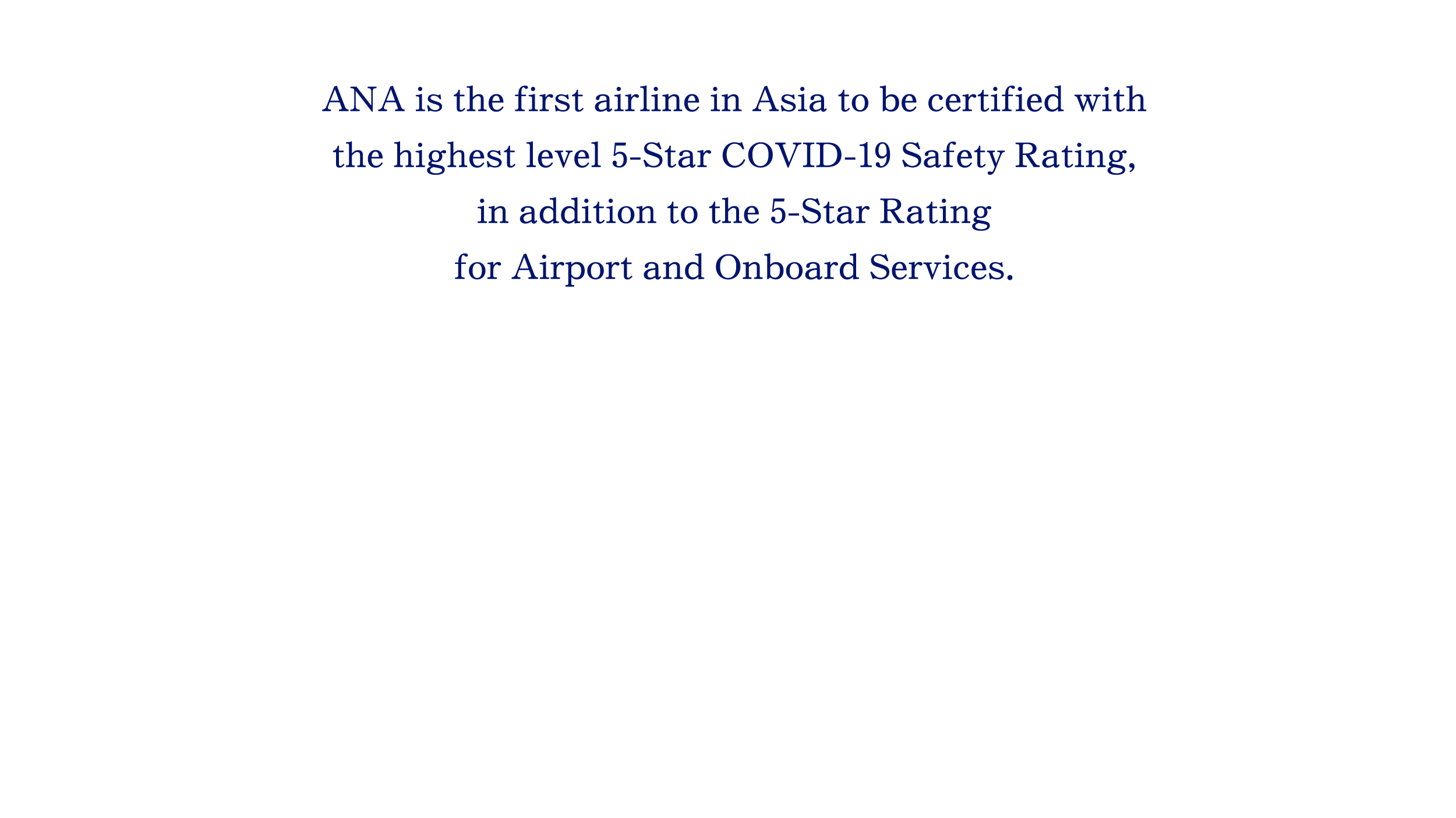 ANA is the first airline in Asia to be certified with the highest level 5-Star COVID-19 Safety Rating, in addition to the 5-Star Rating for Airport and Onboard Services.