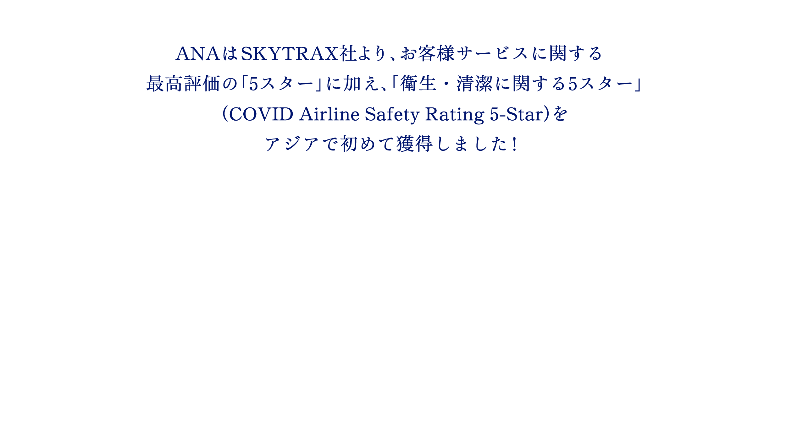 ANAはSKYTRAX社より、お客様サービスに関する最高評価の「5スター」に加え、「衛生・清潔に関する5スター」（COVID Airline Safety Rating 5-Star）をアジアで初めて獲得しました！