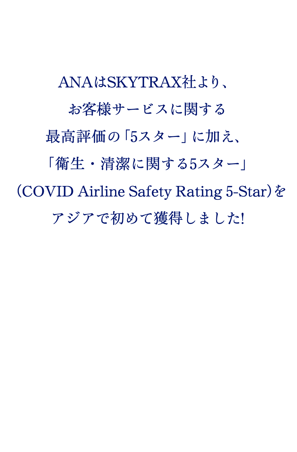 ANAはSKYTRAX社より、お客様サービスに関する最高評価の「5スター」に加え、「衛生・清潔に関する5スター」（COVID Airline Safety Rating 5-Star）をアジアで初めて獲得しました！