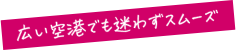 広い空港でも迷わずスムーズ