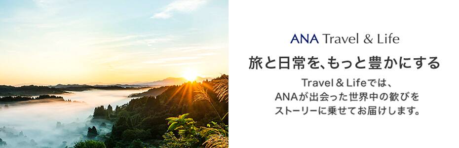 ANA Travel&Life 旅と日常を、もっと豊かにする Travel&Lifeでは、ANAが出会った世界中の歓びをストーリーに乗せてお届けします。