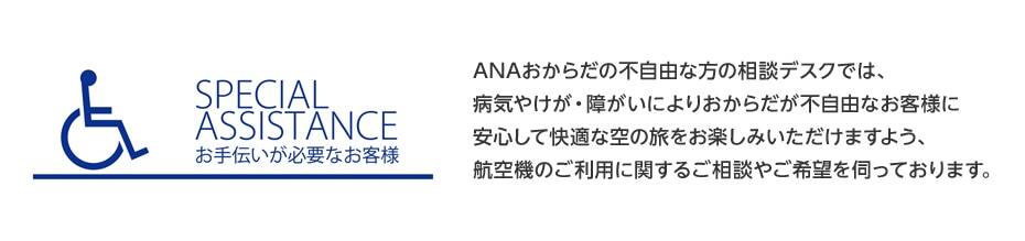 SPECIAL ASSISTANCE お手伝いが必要なお客様:ANAおからだの不自由な方の相談デスクでは、病気やけが・障がいによりおからだの不自由なお客様に安心して快適な空の旅をお楽しみいただけるよう、航空機のご利用に関するご相談やご希望を伺っております。