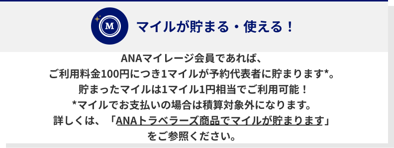 ANAマイレージ会員であれば、ご利用料金100円につき1マイルが予約代表者に貯まります*。貯まったマイルは1マイル1円相当でご利用可能！*マイルでお支払いの場合は積算対象外になります。詳しくは、「ANAトラベラーズ商品でマイルが貯まります」をご参照ください。