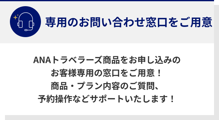 専用のお問い合わせ窓口をご用意　ANAトラベラーズ商品をお申し込みのお客様専用の窓口をご用意！　商品・プラン内容のご質問、予約操作などサポートいたします！