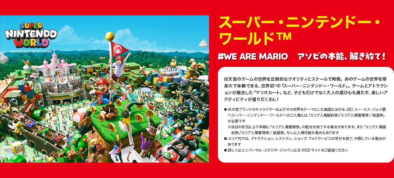 スーパー・ニンテンドー・ワールド™ #WE ARE MARIO　アソビの本能、解き放て！ 任天堂のゲームの世界を圧倒的なクオリティとスケールで再現。あのゲームの世界を等身大で体験できる、世界初※の「スーパー・ニンテンドー・ワールド」。ゲームとアトラクションが融合した「マリオカート」など、子どもだけでなく大人の遊び心も満たす、楽しいアクティビティが盛りだくさん！ ●任天堂ブランドのキャラクターおよびその世界をテーマにした施設における、（同）ユー・エス・ジェイ調べ●スーパー・ニンテンドー・ワールドへのご入場には、「エリア入場確約券」「エリア入場整理券/抽選券」が必要です※当日の状況により早期に「エリア入場整理券」の配布を終了する場合があります。また「エリア入場確約券」「エリア入場整理券/抽選券」なしに入場可能な場合もあります●エリア内では、アトラクション、レストラン、ショップ、フォトサービスの受付を終了、中断している場合があります●詳しくはユニバーサル・スタジオ・ジャパン公式WEBサイトをご確認ください