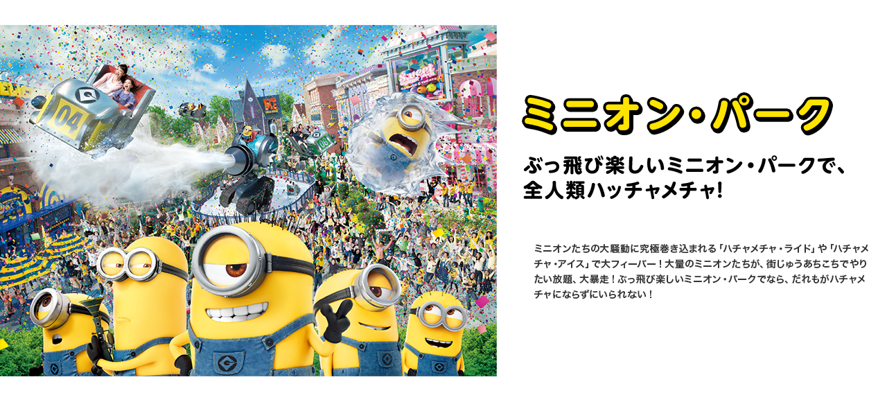 ミニオン・パーク　ぶっ飛び楽しいミニオン・パークで、全人類ハッチャメチャ!ミニオンたちの大騒動に究極巻き込まれる「ハチャメチャ・ライド」や「ハチャメチャ・アイス」で大フィーバー!大量のミニオンたちが、街じゅうあちこちでやりたい放題、大暴走!ぶっ飛び楽しいミニオン・パークでなら、だれもがハチャメチャにならずにいられない!