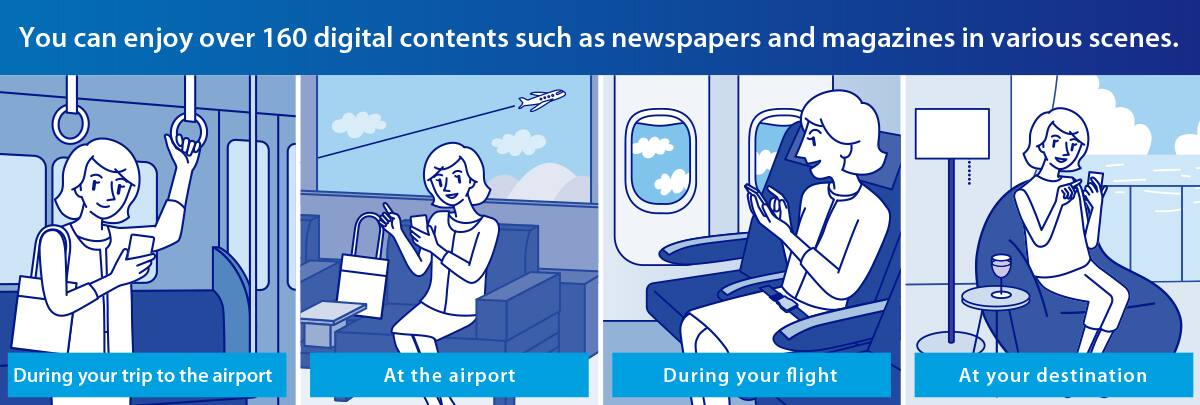 You can enjoy over 160 digital contents such as newspapers and magazines in various scenes. During your trip to the airport At the airport During your flight At your destination