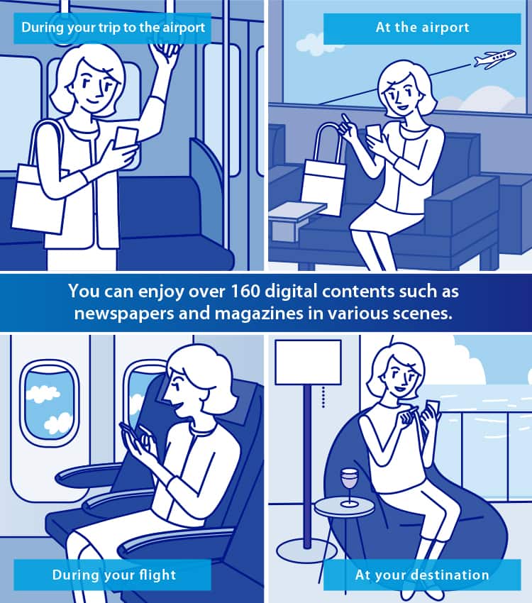 You can enjoy over 160 digital contents such as newspapers and magazines in various scenes. During your trip to the airport At the airport During your flight At your destination