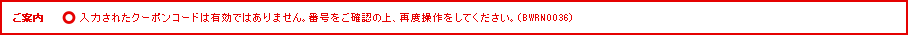 ご案内 入力されたクーポンコードは有効ではありません。番号をご確認の上、再度操作をしてください。（BWRN0036）