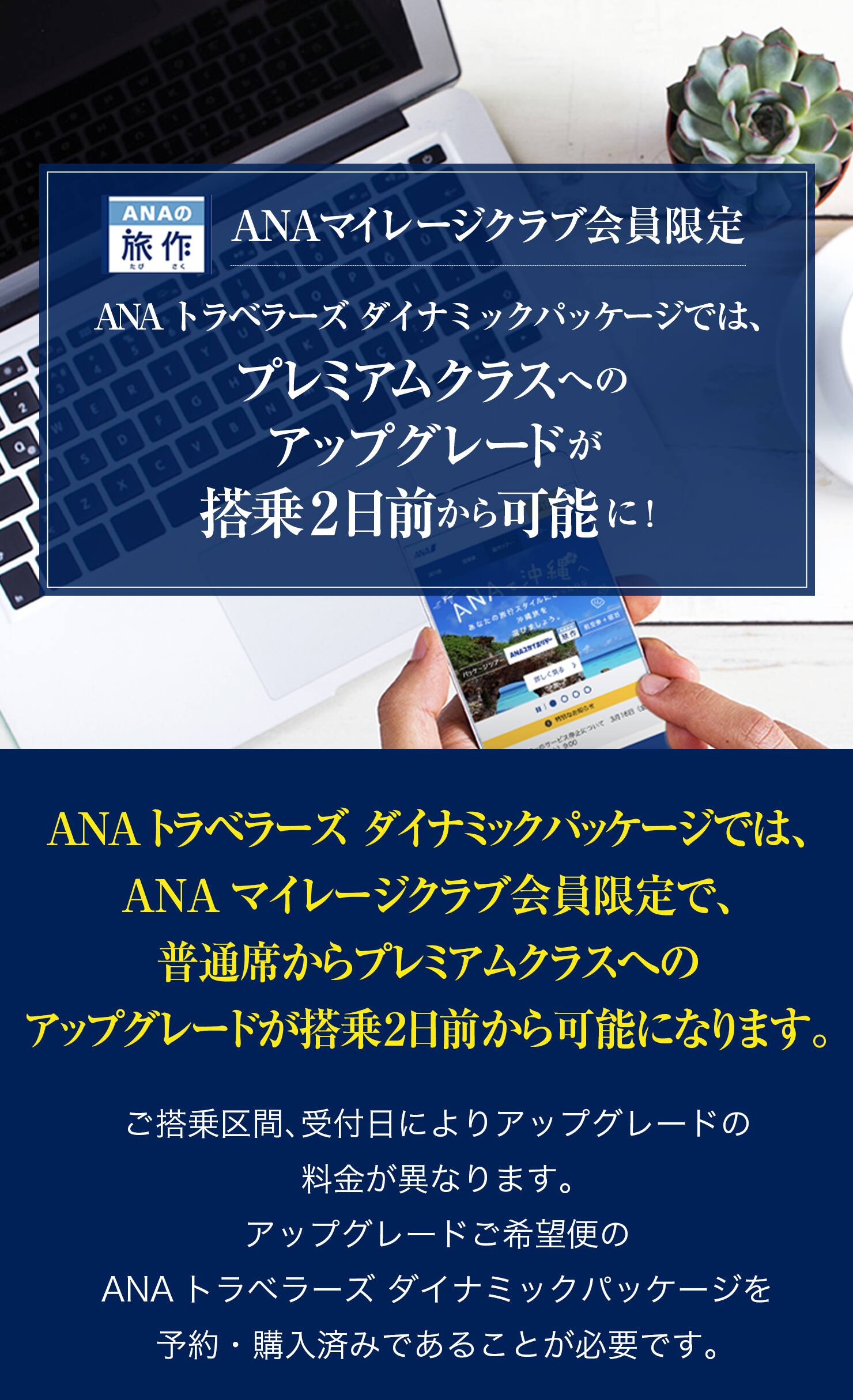 ANAマイレージクラブ会員限定 ANAトラベラーズ ダイナミックパッケージでは、プレミアムクラスへのアップグレードが搭乗2日前から可能に！ご搭乗区間、受付日によりアップグレードの料金額が異なります。アップグレードご希望便のANAトラベラーズ ダイナミックパッケージを予約・購入済みであることが必要です。