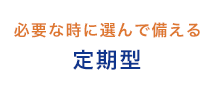 必要な時に選んで備える 定期型
