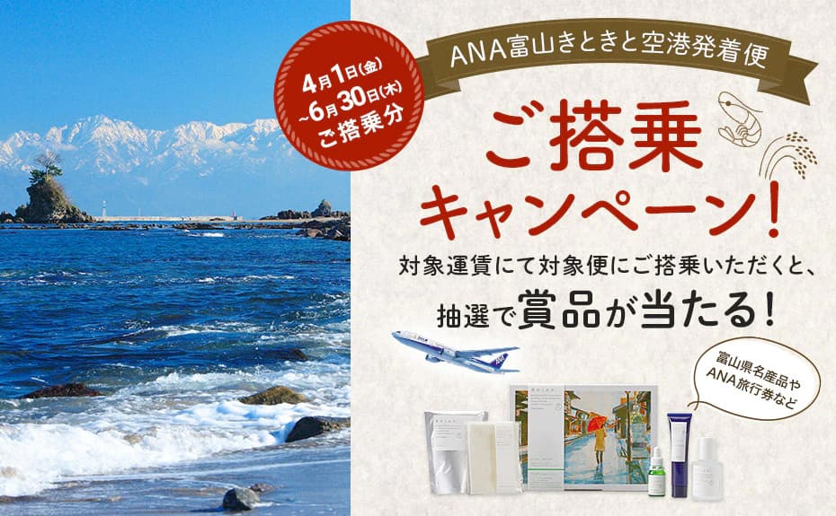 ANA富山きときと空港発着便ご搭乗キャンペーン 対象運賃にて対象便にご搭乗いただくと、抽選で賞品が当たる！ 4月1日（金）～6月30日（木）ご搭乗分