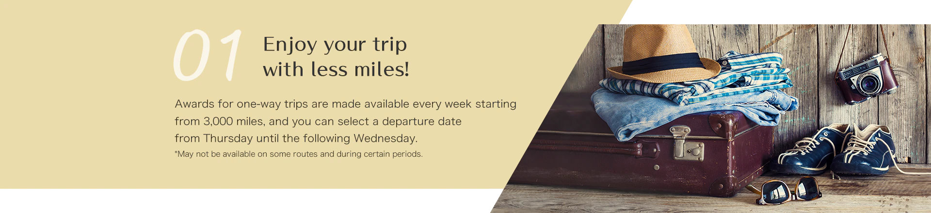 Enjoy your trip with less miles! Awards for one-way trips are made available every week starting from 3,000 miles, and you can select a departure date from Thursday until the following Wednesday. *May not be available on some routes and during certain periods.