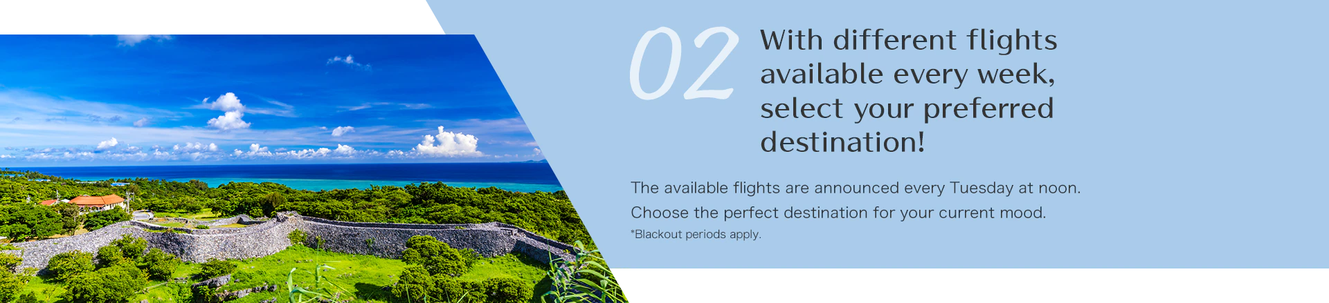 With different flights available every week, select your preferred destination! The available flights are announced every Tuesday at noon. Choose the perfect destination for your current mood.*Blackout periods apply. 
