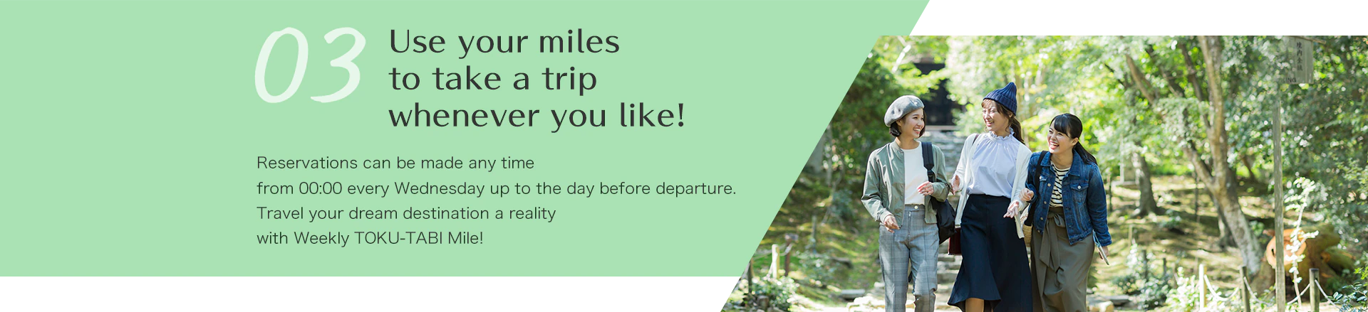 Use your miles to take a trip whenever you like!  Reservations can be made any time from 00:00 every Wednesday up to the day before departure.Travel your dream destination a reality with Weekly TOKU-TABI Mile!