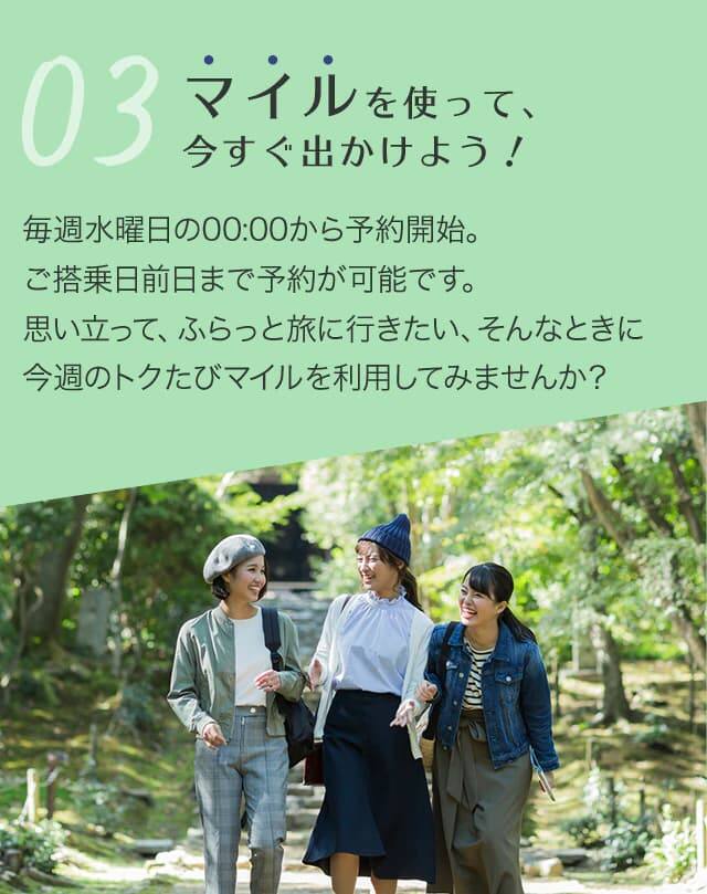 マイルを使って、今すぐ出かけよう！ 毎週水曜日の午前0時から予約開始。ご搭乗日前日まで予約が可能です。 思い立って、ふらっと旅に行きたい、そんなときに今週のトクたびマイルを利用してみませんか？