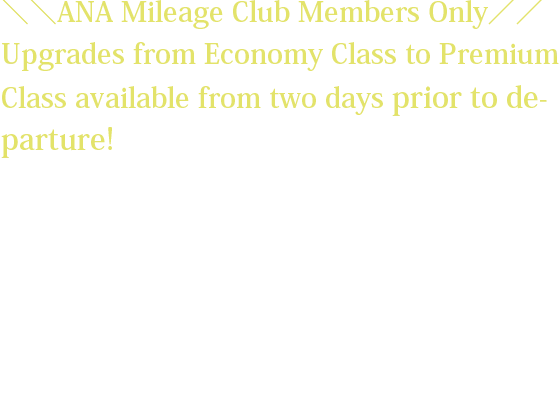 ＼＼ANA Mileage Club Members Only／／ Upgrades from Economy Class to Premium Class available from two days prior to departure! *The upgrade fee will vary depending on the flight sector and request date. *Customers wishing to upgrade must have already reserved and purchased a ticket for an Economy Class seat on the relevant flight. *The upgrade fee must be paid at the same the time the upgrade reservation is made.
