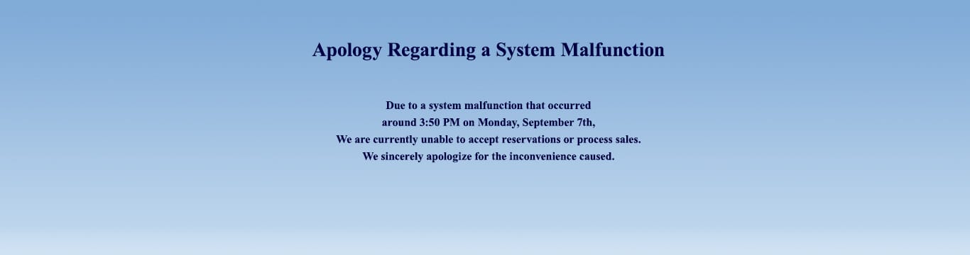 Apology Regarding a System Malfunction Due to a system malfunction that occurred around 3:50 PM on Monday, September 7th,We are currently unable to accept reservations or process sales.We sincerely apologize for the inconvenience caused.