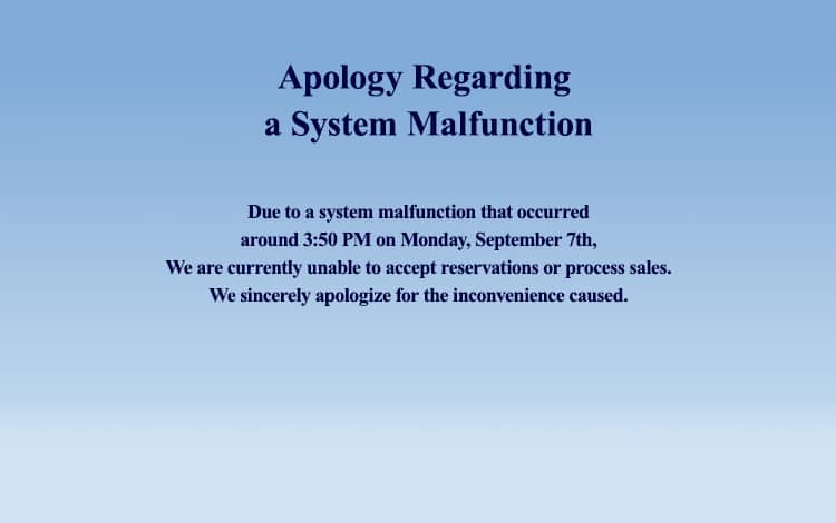 Apology Regarding a System Malfunction Due to a system malfunction that occurred around 3:50 PM on Monday, September 7th,We are currently unable to accept reservations or process sales.We sincerely apologize for the inconvenience caused.