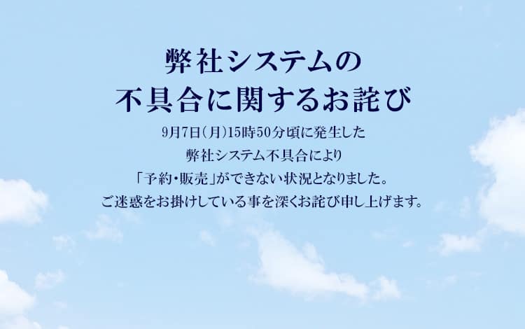 弊社システムの不具合に関するお詫び　9月7日（月）15時50分頃に発生した弊社システム不具合により「予約・販売」ができない状況となりました。ご迷惑をお掛けしている事を深くお詫び申し上げます。
