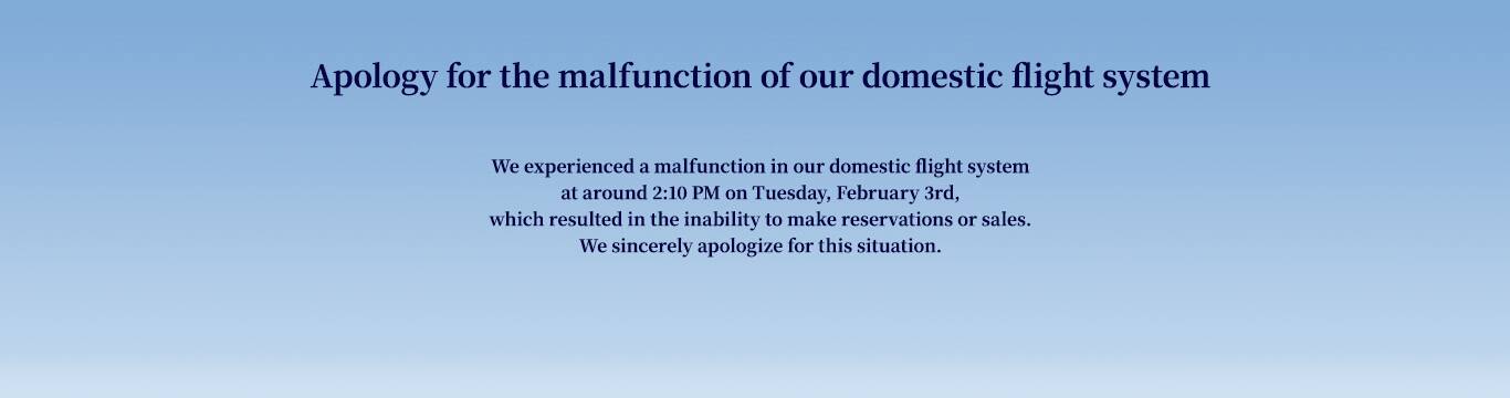 Apology for the malfunction of our domestic flight system   We experienced a malfunction in our domestic flight system at around 2:10 PM on Tuesday, February 3rd, which resulted in the inability to make reservations or sales. We sincerely apologize for this situation.