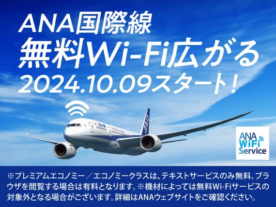ANA国際線 無料Wi-Fi広がる 2024.10.09スタート！　※プレミアムエコノミー／エコノミークラスは、テキストサービスのみ無料。ブラウザを閲覧する場合は有料となります。※機材によっては無料Wi-Fiサービスの対象外となる場合がございます。※詳細はANAウェブサイトをご確認ください。
